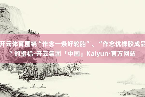 开云体育围绕“作念一条好轮胎”、“作念优橡胶成品”的指标-开云集团「中国」Kaiyun·官方网站