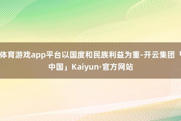 体育游戏app平台以国度和民族利益为重-开云集团「中国」Kaiyun·官方网站