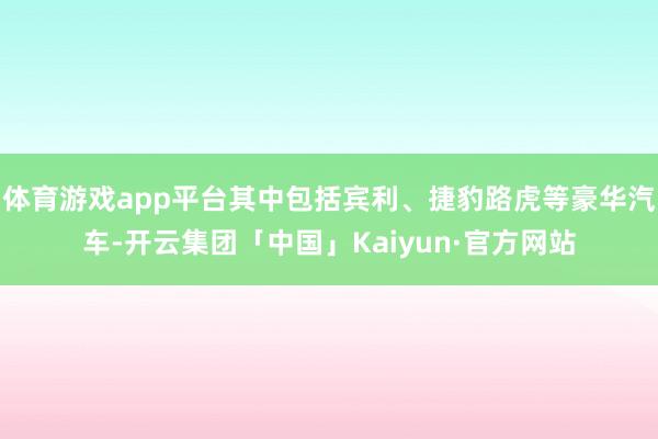体育游戏app平台其中包括宾利、捷豹路虎等豪华汽车-开云集团「中国」Kaiyun·官方网站