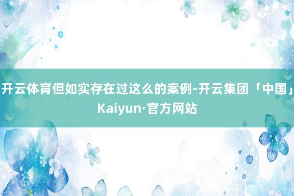 开云体育但如实存在过这么的案例-开云集团「中国」Kaiyun·官方网站