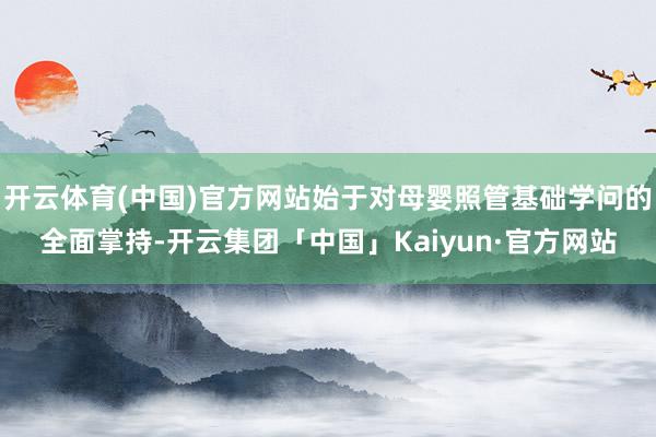 开云体育(中国)官方网站始于对母婴照管基础学问的全面掌持-开云集团「中国」Kaiyun·官方网站