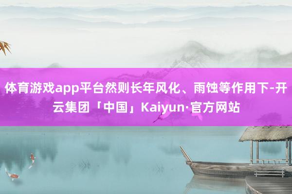 体育游戏app平台然则长年风化、雨蚀等作用下-开云集团「中国」Kaiyun·官方网站
