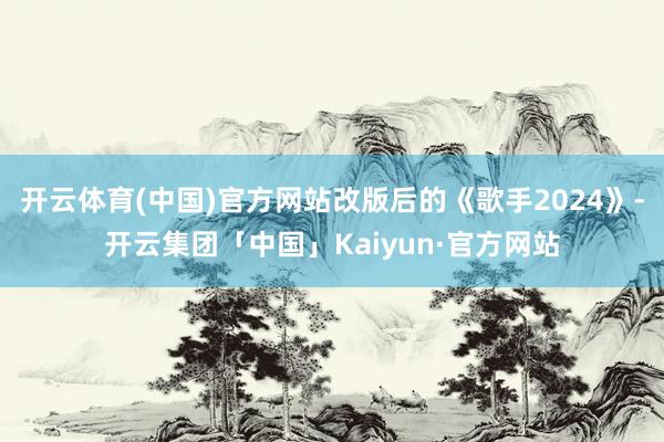 开云体育(中国)官方网站改版后的《歌手2024》-开云集团「中国」Kaiyun·官方网站