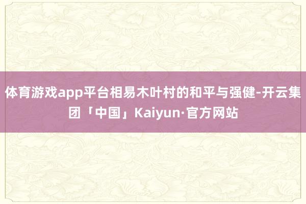 体育游戏app平台相易木叶村的和平与强健-开云集团「中国」Kaiyun·官方网站
