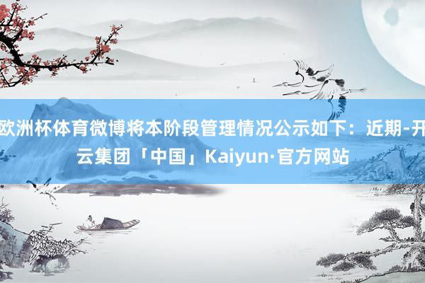 欧洲杯体育微博将本阶段管理情况公示如下：近期-开云集团「中国」Kaiyun·官方网站