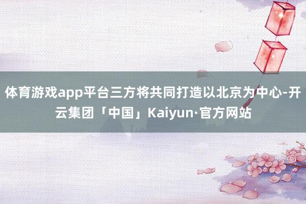 体育游戏app平台三方将共同打造以北京为中心-开云集团「中国」Kaiyun·官方网站