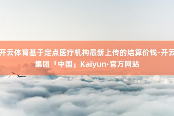 开云体育基于定点医疗机构最新上传的结算价钱-开云集团「中国」Kaiyun·官方网站