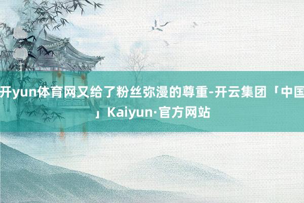开yun体育网又给了粉丝弥漫的尊重-开云集团「中国」Kaiyun·官方网站
