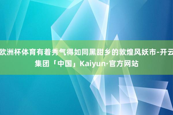 欧洲杯体育有着秀气得如同黑甜乡的敦煌风妖市-开云集团「中国」Kaiyun·官方网站