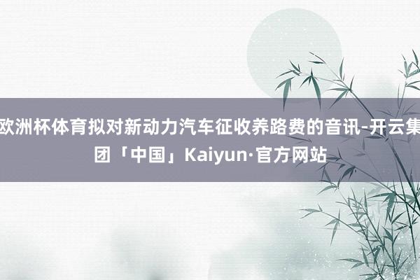 欧洲杯体育拟对新动力汽车征收养路费的音讯-开云集团「中国」Kaiyun·官方网站