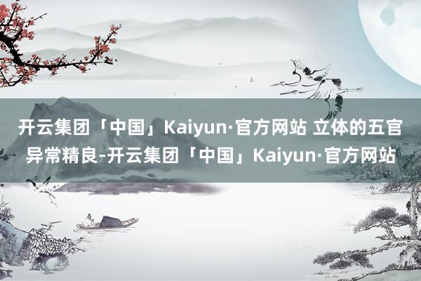 开云集团「中国」Kaiyun·官方网站 立体的五官异常精良-开云集团「中国」Kaiyun·官方网站