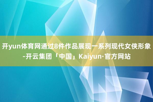 开yun体育网通过8件作品展现一系列现代女侠形象-开云集团「中国」Kaiyun·官方网站