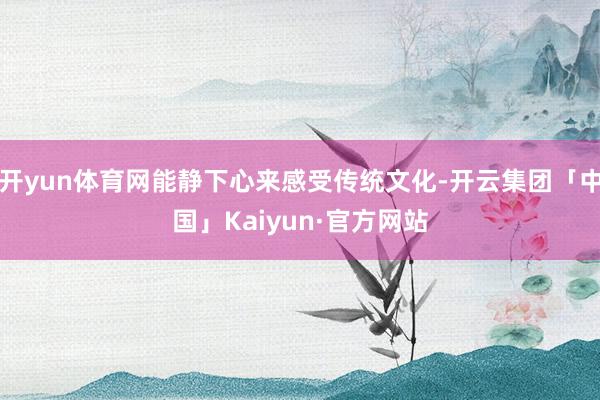 开yun体育网能静下心来感受传统文化-开云集团「中国」Kaiyun·官方网站
