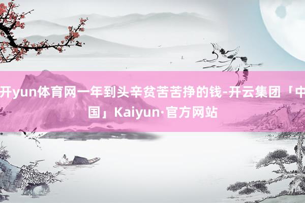 开yun体育网一年到头辛贫苦苦挣的钱-开云集团「中国」Kaiyun·官方网站