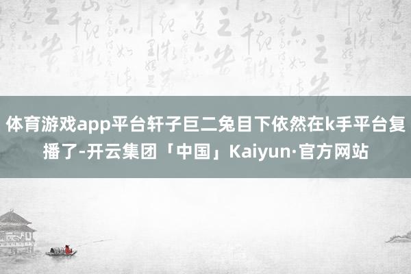 体育游戏app平台轩子巨二兔目下依然在k手平台复播了-开云集团「中国」Kaiyun·官方网站