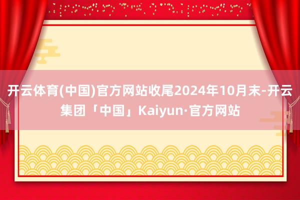 开云体育(中国)官方网站收尾2024年10月末-开云集团「中国」Kaiyun·官方网站