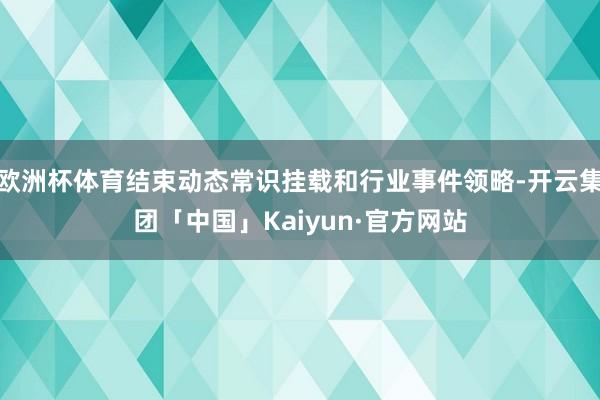 欧洲杯体育结束动态常识挂载和行业事件领略-开云集团「中国」Kaiyun·官方网站