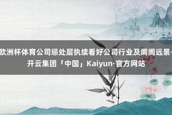 欧洲杯体育公司惩处层执续看好公司行业及阛阓远景-开云集团「中国」Kaiyun·官方网站