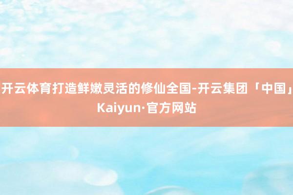 开云体育打造鲜嫩灵活的修仙全国-开云集团「中国」Kaiyun·官方网站