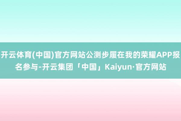 开云体育(中国)官方网站公测步履在我的荣耀APP报名参与-开云集团「中国」Kaiyun·官方网站