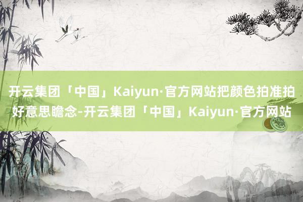 开云集团「中国」Kaiyun·官方网站把颜色拍准拍好意思瞻念-开云集团「中国」Kaiyun·官方网站
