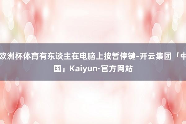 欧洲杯体育有东谈主在电脑上按暂停键-开云集团「中国」Kaiyun·官方网站