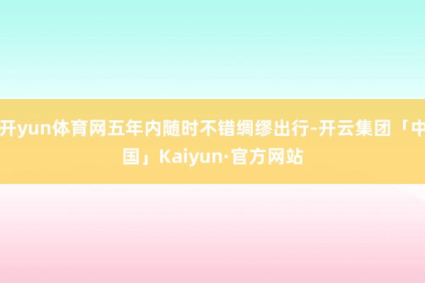 开yun体育网五年内随时不错绸缪出行-开云集团「中国」Kaiyun·官方网站