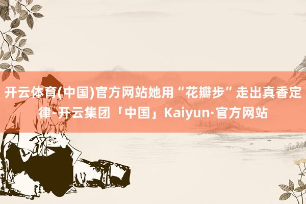 开云体育(中国)官方网站她用“花瓣步”走出真香定律-开云集团「中国」Kaiyun·官方网站