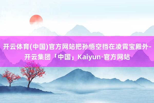 开云体育(中国)官方网站把孙悟空挡在凌霄宝殿外-开云集团「中国」Kaiyun·官方网站