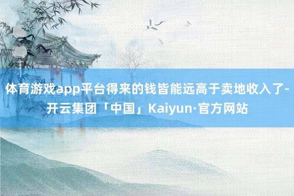 体育游戏app平台得来的钱皆能远高于卖地收入了-开云集团「中国」Kaiyun·官方网站