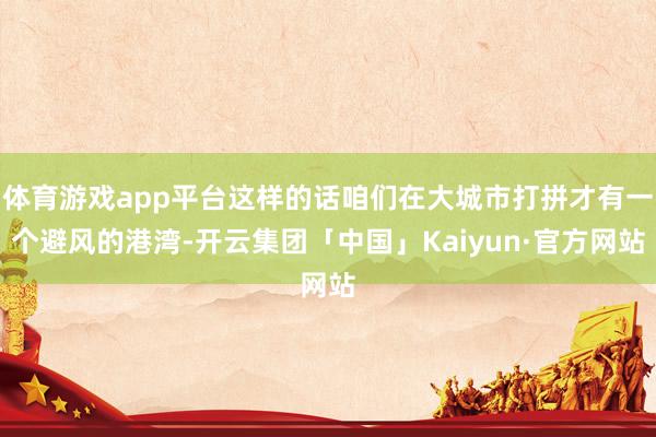 体育游戏app平台这样的话咱们在大城市打拼才有一个避风的港湾-开云集团「中国」Kaiyun·官方网站