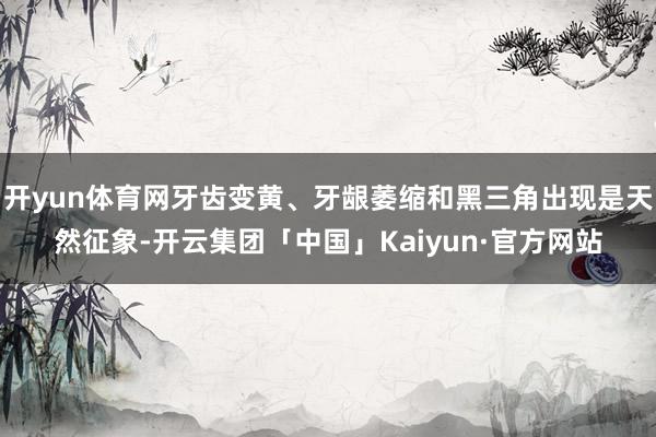 开yun体育网牙齿变黄、牙龈萎缩和黑三角出现是天然征象-开云集团「中国」Kaiyun·官方网站