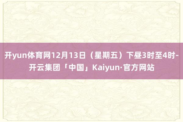 开yun体育网12月13日（星期五）下昼3时至4时-开云集团「中国」Kaiyun·官方网站