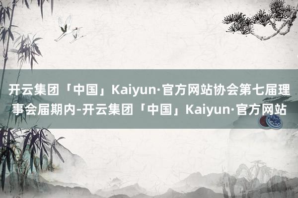 开云集团「中国」Kaiyun·官方网站协会第七届理事会届期内-开云集团「中国」Kaiyun·官方网站