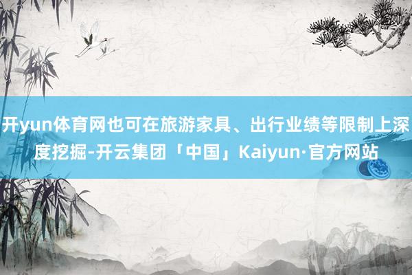 开yun体育网也可在旅游家具、出行业绩等限制上深度挖掘-开云集团「中国」Kaiyun·官方网站