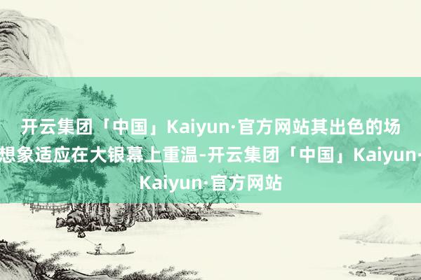 开云集团「中国」Kaiyun·官方网站其出色的场景和动作想象适应在大银幕上重温-开云集团「中国」Kaiyun·官方网站