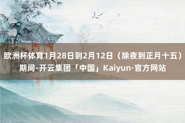 欧洲杯体育1月28日到2月12日（除夜到正月十五）期间-开云集团「中国」Kaiyun·官方网站