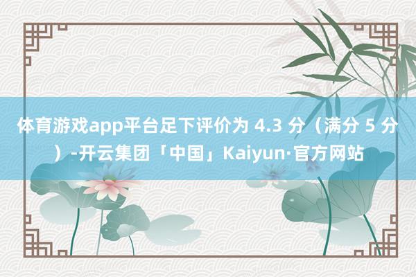 体育游戏app平台足下评价为 4.3 分（满分 5 分）-开云集团「中国」Kaiyun·官方网站