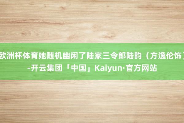 欧洲杯体育她随机幽闲了陆家三令郎陆昀（方逸伦饰）-开云集团「中国」Kaiyun·官方网站
