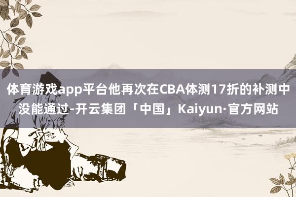 体育游戏app平台他再次在CBA体测17折的补测中没能通过-开云集团「中国」Kaiyun·官方网站