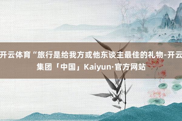 开云体育“旅行是给我方或他东谈主最佳的礼物-开云集团「中国」Kaiyun·官方网站