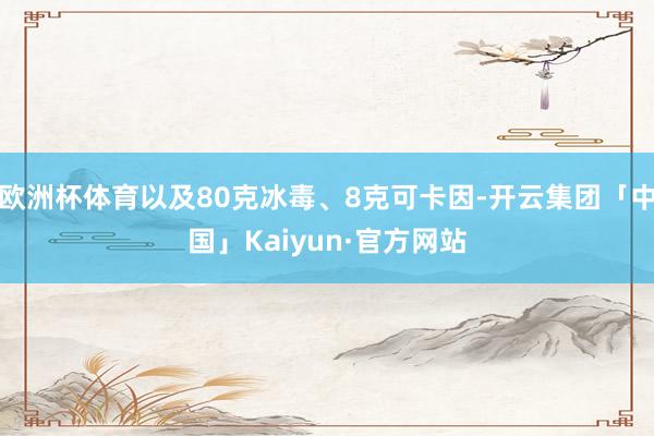 欧洲杯体育以及80克冰毒、8克可卡因-开云集团「中国」Kaiyun·官方网站