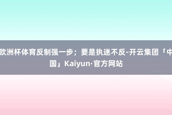 欧洲杯体育反制强一步；要是执迷不反-开云集团「中国」Kaiyun·官方网站