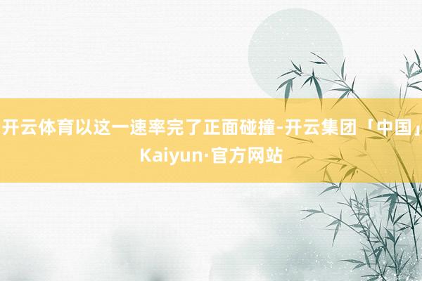 开云体育以这一速率完了正面碰撞-开云集团「中国」Kaiyun·官方网站