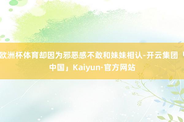 欧洲杯体育却因为邪恶感不敢和妹妹相认-开云集团「中国」Kaiyun·官方网站