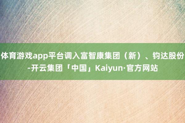 体育游戏app平台调入富智康集团（新）、钧达股份-开云集团「中国」Kaiyun·官方网站
