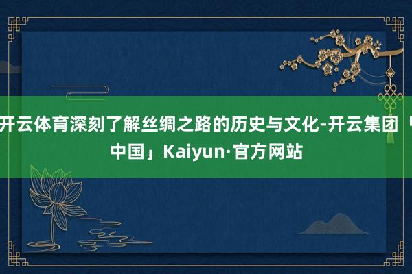 开云体育深刻了解丝绸之路的历史与文化-开云集团「中国」Kaiyun·官方网站