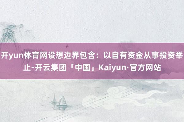 开yun体育网设想边界包含：以自有资金从事投资举止-开云集团「中国」Kaiyun·官方网站