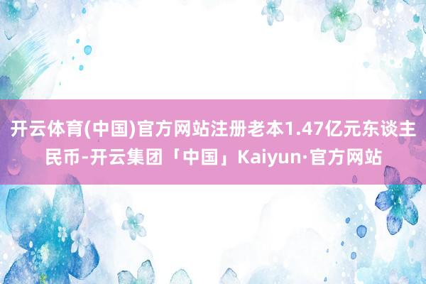开云体育(中国)官方网站注册老本1.47亿元东谈主民币-开云集团「中国」Kaiyun·官方网站