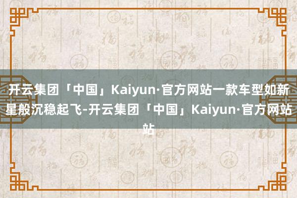 开云集团「中国」Kaiyun·官方网站一款车型如新星般沉稳起飞-开云集团「中国」Kaiyun·官方网站
